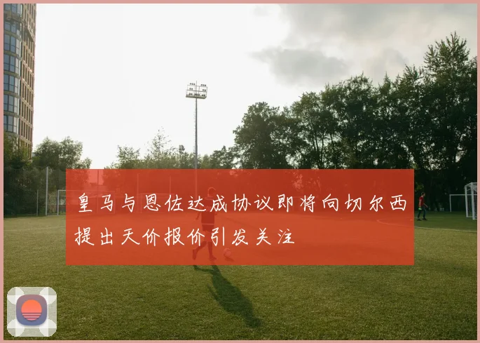 皇马与恩佐达成协议即将向切尔西提出天价报价引发关注