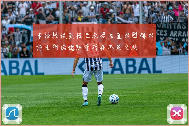 卡拉格谈英格兰未召马奎尔图赫尔指出阿诺德防守存在不足之处