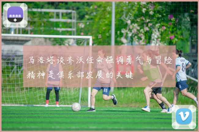 马洛塔谈齐沃任命强调勇气与冒险精神是俱乐部发展的关键