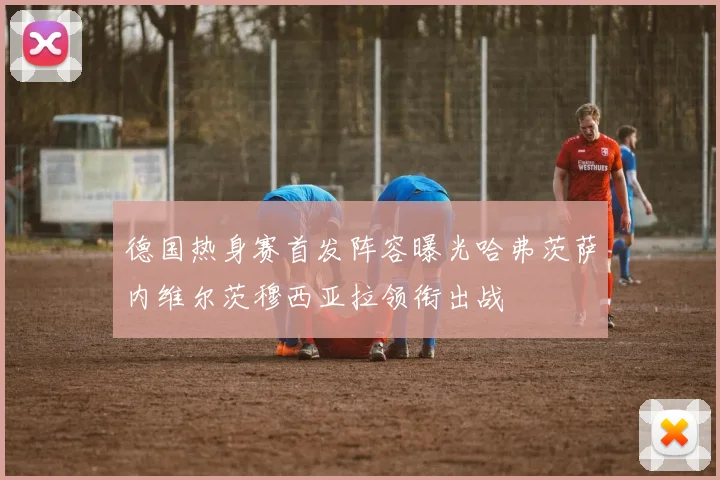 德国热身赛首发阵容曝光哈弗茨萨内维尔茨穆西亚拉领衔出战