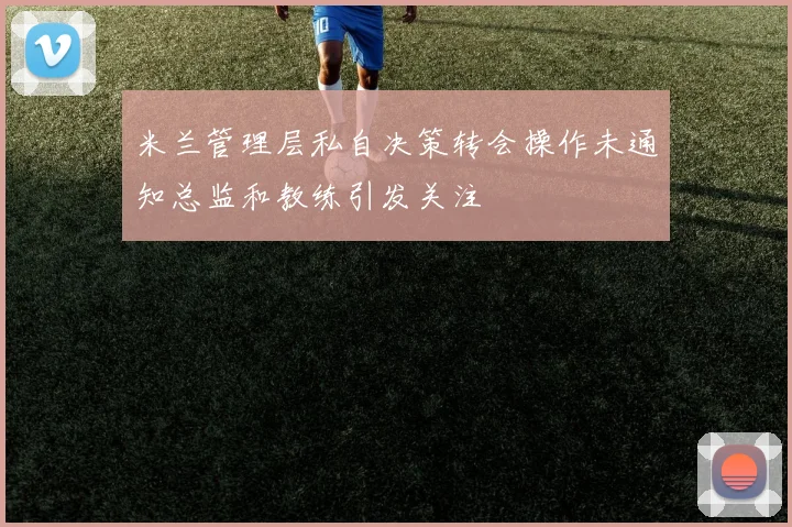 米兰管理层私自决策转会操作未通知总监和教练引发关注