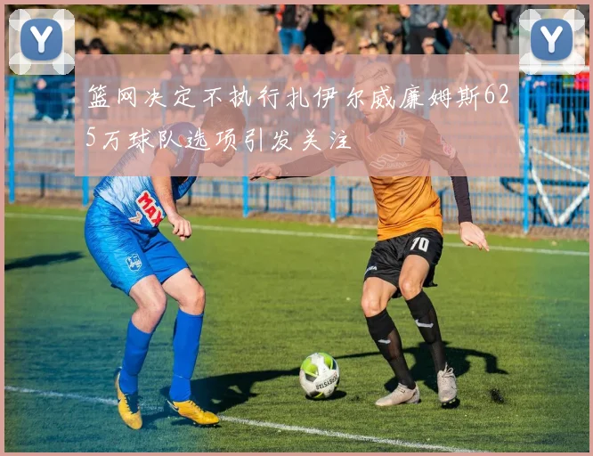 篮网决定不执行扎伊尔威廉姆斯625万球队选项引发关注