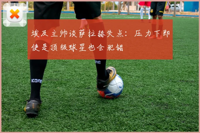 埃及主帅谈萨拉赫失点：压力下即使是顶级球星也会犯错