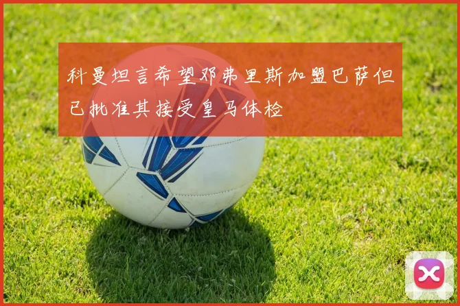 科曼坦言希望邓弗里斯加盟巴萨但已批准其接受皇马体检