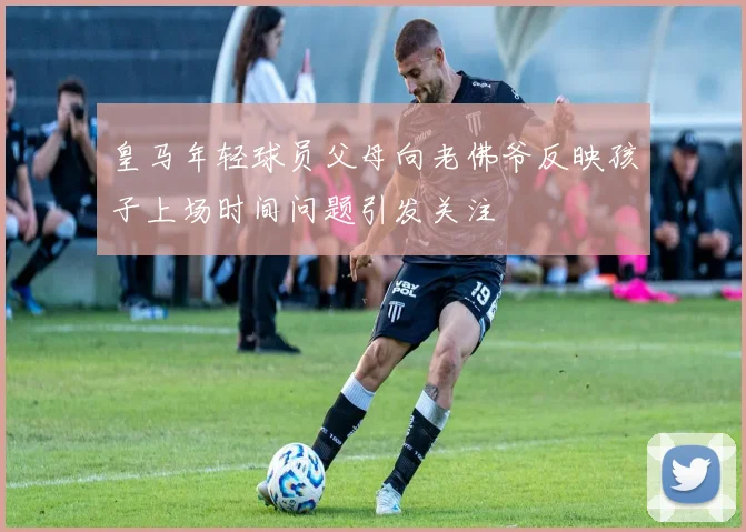 皇马年轻球员父母向老佛爷反映孩子上场时间问题引发关注