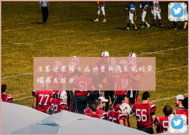 活塞逆袭骑士成功晋级汽车城的荣耀再度绽放