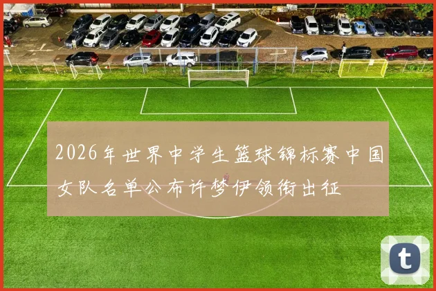 2026年世界中学生篮球锦标赛中国女队名单公布许梦伊领衔出征