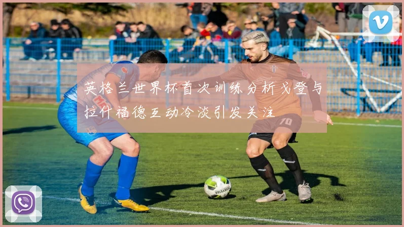 英格兰世界杯首次训练分析戈登与拉什福德互动冷淡引发关注