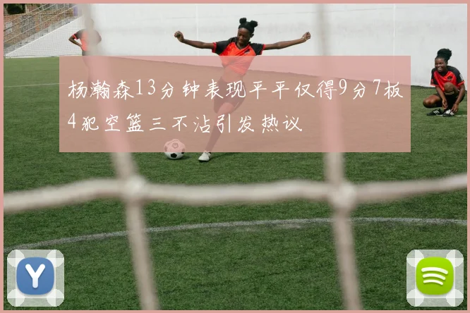 杨瀚森13分钟表现平平仅得9分7板4犯空篮三不沾引发热议