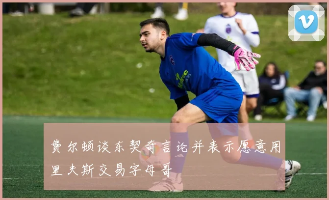 费尔顿谈东契奇言论并表示愿意用里夫斯交易字母哥
