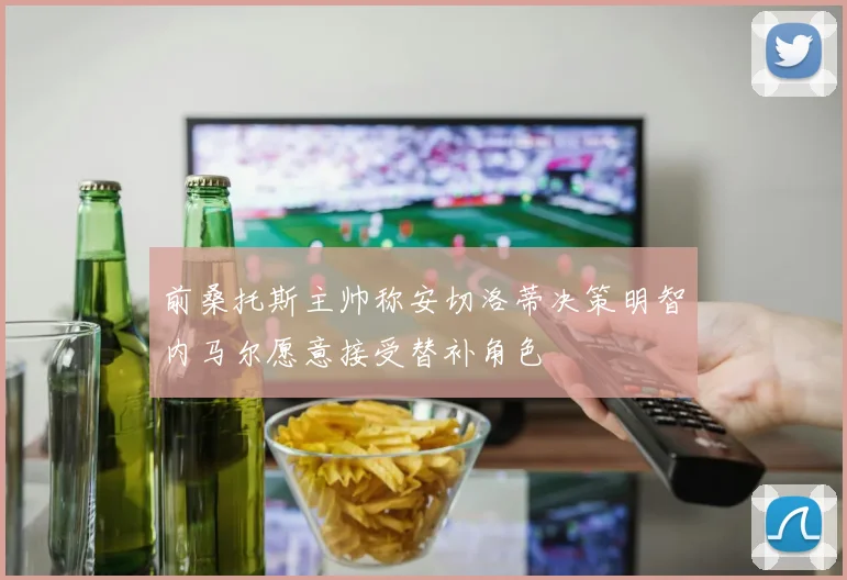 前桑托斯主帅称安切洛蒂决策明智内马尔愿意接受替补角色