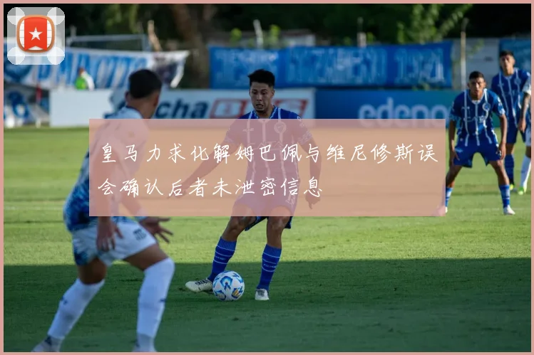 皇马力求化解姆巴佩与维尼修斯误会确认后者未泄密信息
