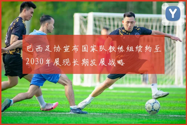巴西足协宣布国家队教练组续约至2030年展现长期发展战略