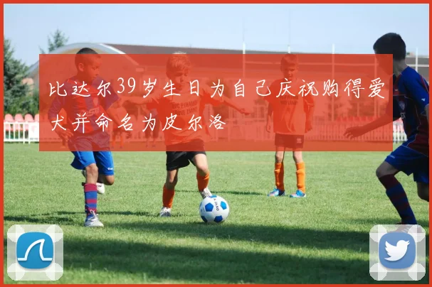 比达尔39岁生日为自己庆祝购得爱犬并命名为皮尔洛