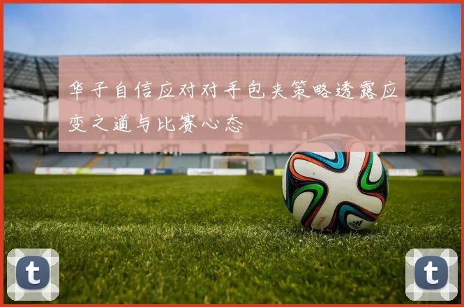 华子自信应对对手包夹策略透露应变之道与比赛心态