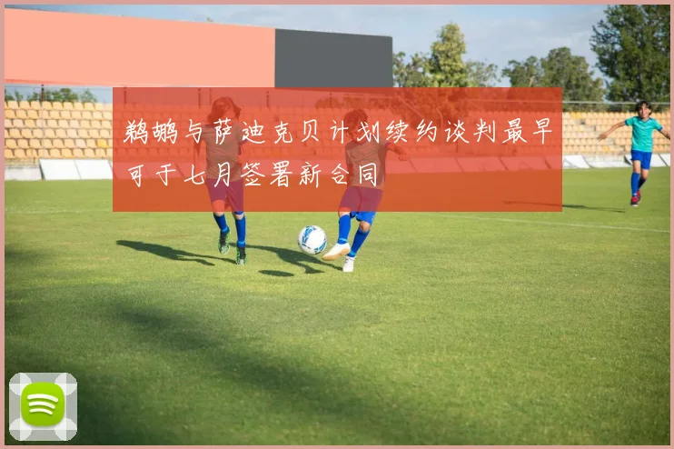 鹈鹕与萨迪克贝计划续约谈判最早可于七月签署新合同