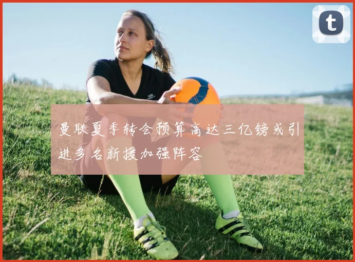 曼联夏季转会预算高达三亿镑或引进多名新援加强阵容