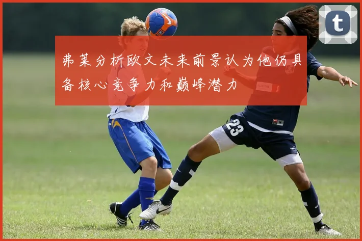 弗莱分析欧文未来前景认为他仍具备核心竞争力和巅峰潜力