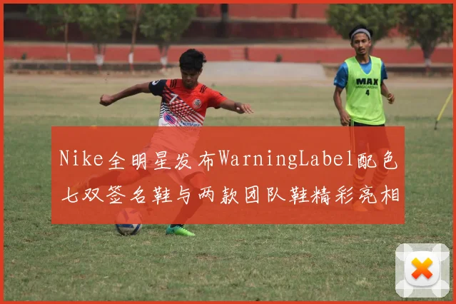 Nike全明星发布WarningLabel配色七双签名鞋与两款团队鞋精彩亮相