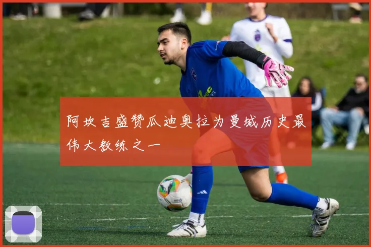 阿坎吉盛赞瓜迪奥拉为曼城历史最伟大教练之一