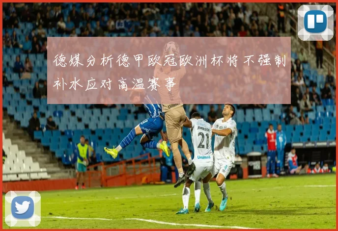 德媒分析德甲欧冠欧洲杯将不强制补水应对高温赛事