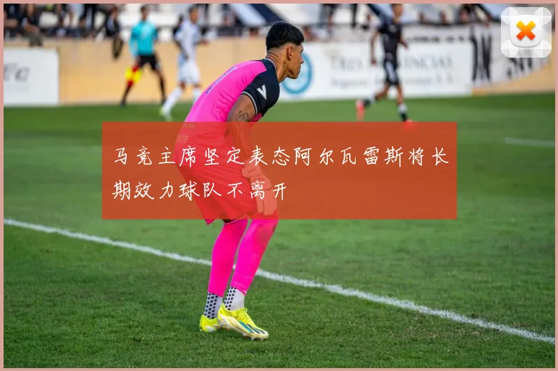 马竞主席坚定表态阿尔瓦雷斯将长期效力球队不离开