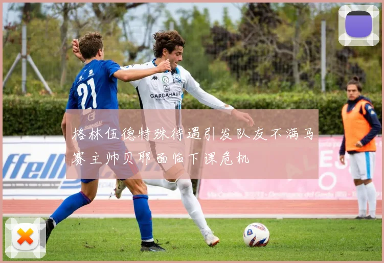 格林伍德特殊待遇引发队友不满马赛主帅贝耶面临下课危机
