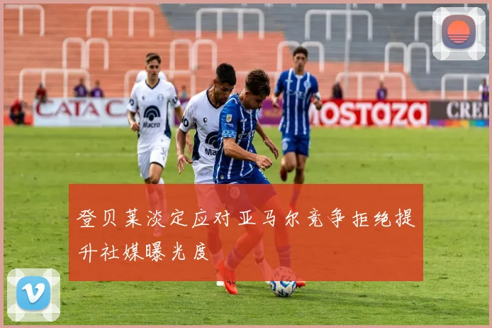 登贝莱淡定应对亚马尔竞争拒绝提升社媒曝光度