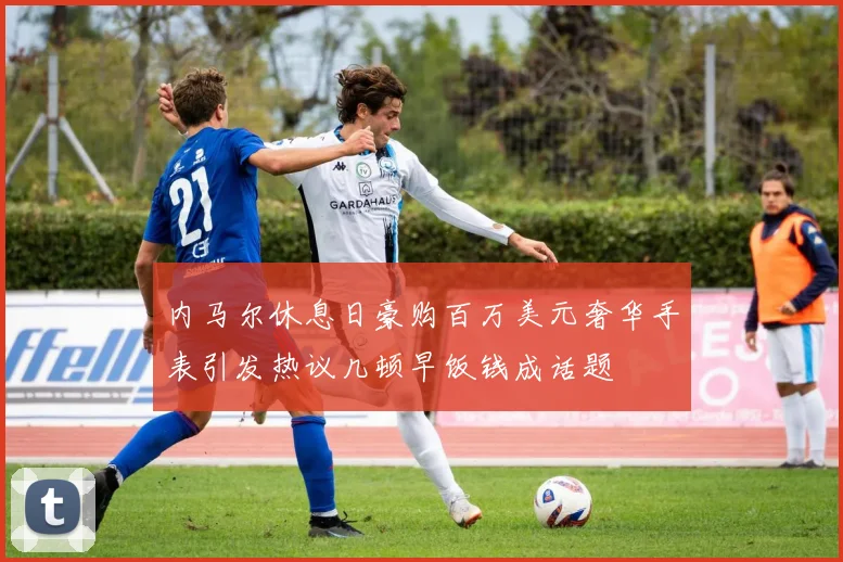 内马尔休息日豪购百万美元奢华手表引发热议几顿早饭钱成话题