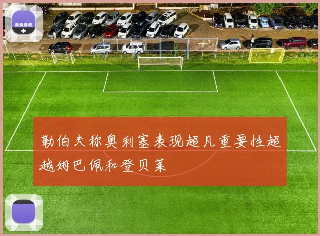 勒伯夫称奥利塞表现超凡重要性超越姆巴佩和登贝莱