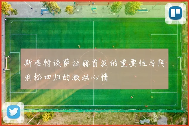 斯洛特谈萨拉赫首发的重要性与阿利松回归的激动心情